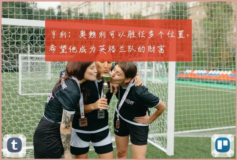 亨利：奥赖利可以胜任多个位置，希望他成为英格兰队的财富