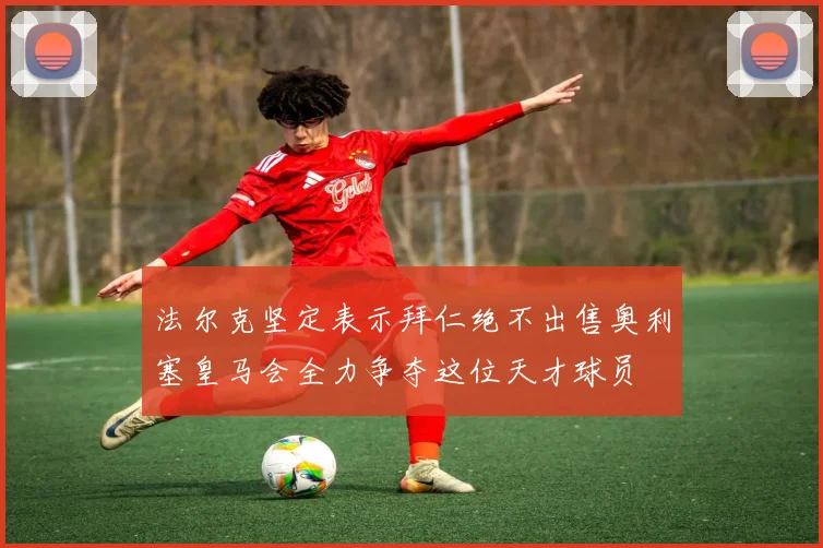 法尔克坚定表示拜仁绝不出售奥利塞皇马会全力争夺这位天才球员