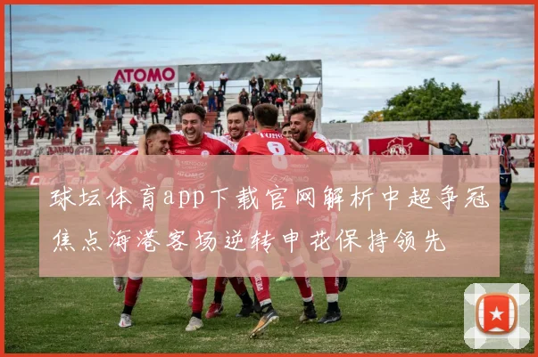 球坛体育app下载官网解析中超争冠焦点海港客场逆转申花保持领先