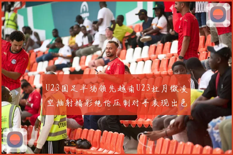U23国足半场领先越南U23杜月徵凌空抽射精彩绝伦压制对手表现出色
