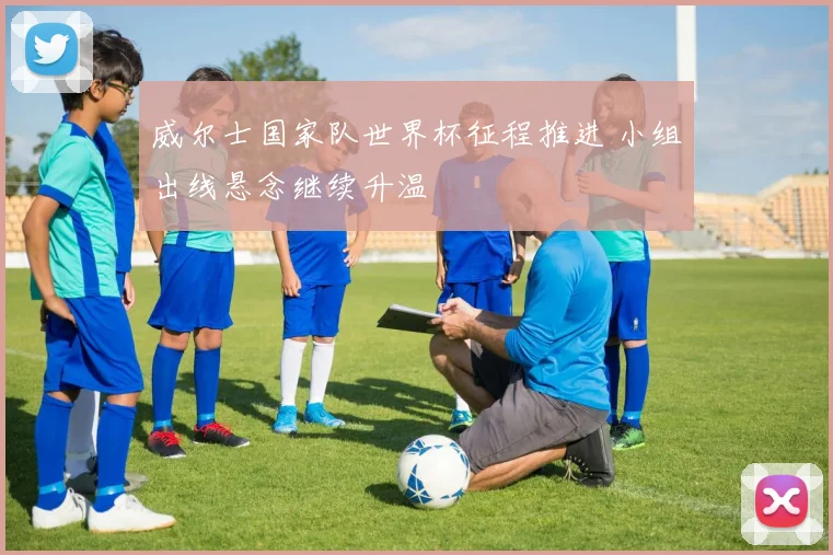 威尔士国家队世界杯征程推进 小组出线悬念继续升温