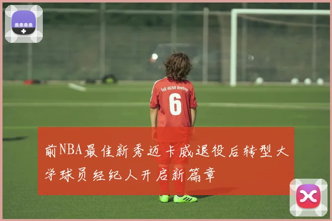 前NBA最佳新秀迈卡威退役后转型大学球员经纪人开启新篇章