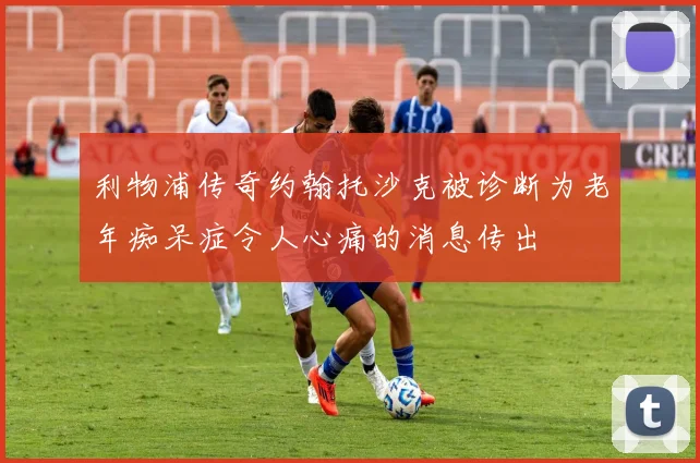 利物浦传奇约翰托沙克被诊断为老年痴呆症令人心痛的消息传出