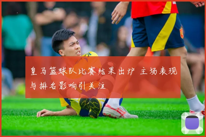 皇马篮球队比赛结果出炉 主场表现与排名影响引关注
