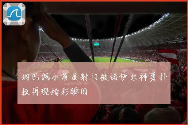 姆巴佩小角度射门被诺伊尔神勇扑救再现精彩瞬间