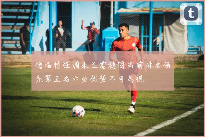 德温特强调米兰需稳固当前排名领先第五名六分优势不可忽视