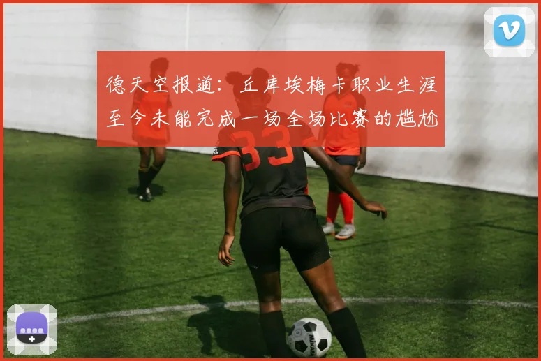 德天空报道：丘库埃梅卡职业生涯至今未能完成一场全场比赛的尴尬纪录