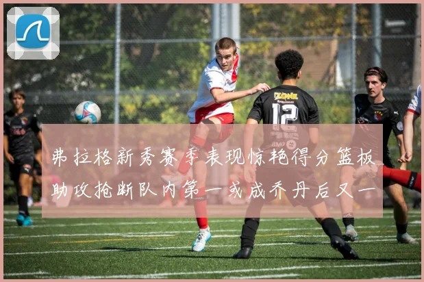 弗拉格新秀赛季表现惊艳得分篮板助攻抢断队内第一或成乔丹后又一传奇