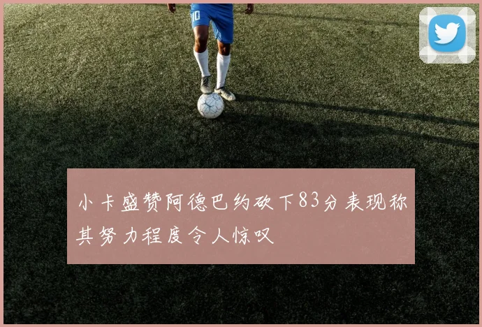 小卡盛赞阿德巴约砍下83分表现称其努力程度令人惊叹