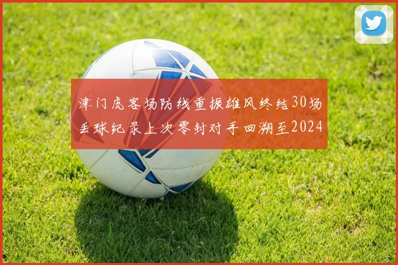 津门虎客场防线重振雄风终结30场丢球纪录上次零封对手回溯至2024年