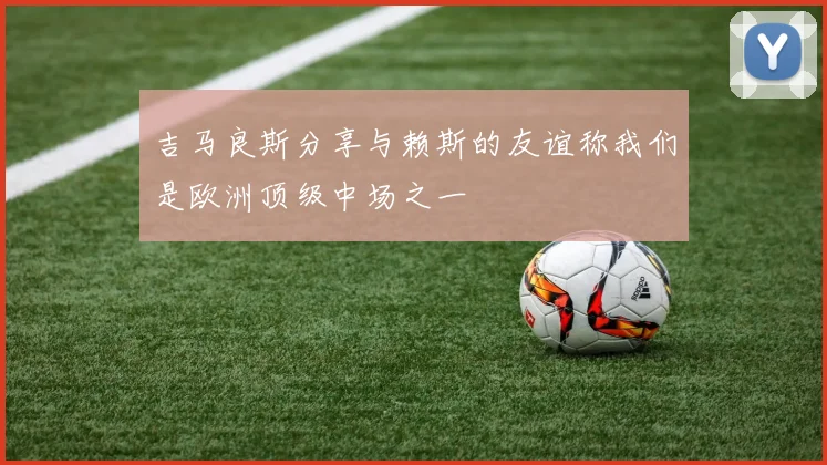 吉马良斯分享与赖斯的友谊称我们是欧洲顶级中场之一